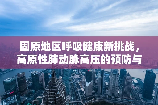固原地区呼吸健康新挑战，高原性肺动脉高压的预防与应对策略