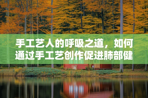 手工艺人的呼吸之道，如何通过手工艺创作促进肺部健康？