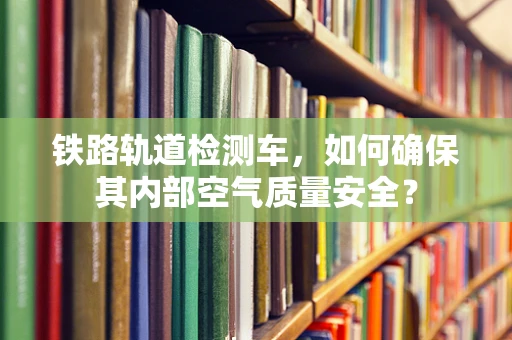 铁路轨道检测车，如何确保其内部空气质量安全？