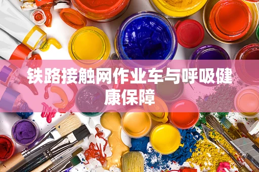 铁路接触网作业车与呼吸健康保障