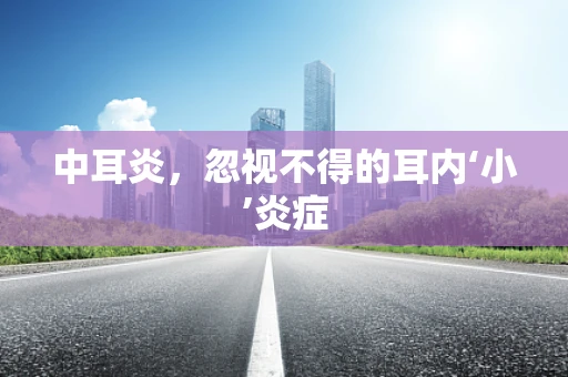 中耳炎，忽视不得的耳内‘小’炎症