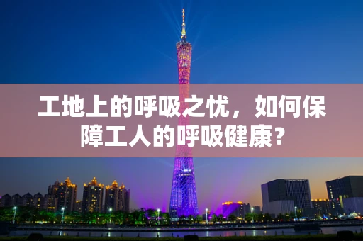 工地上的呼吸之忧，如何保障工人的呼吸健康？