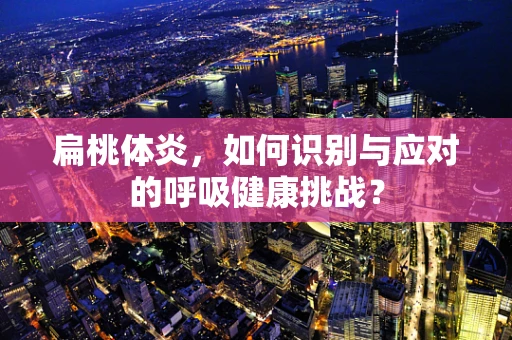 扁桃体炎，如何识别与应对的呼吸健康挑战？