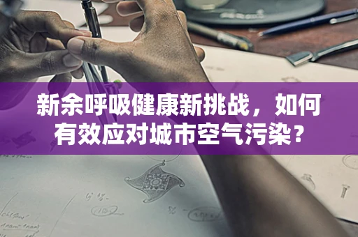 新余呼吸健康新挑战，如何有效应对城市空气污染？