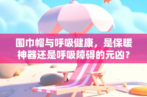 围巾帽与呼吸健康，是保暖神器还是呼吸障碍的元凶？