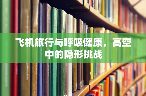 飞机旅行与呼吸健康，高空中的隐形挑战