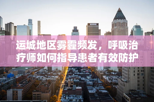运城地区雾霾频发，呼吸治疗师如何指导患者有效防护？