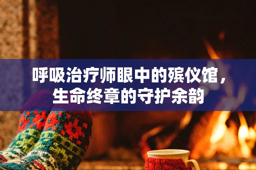 呼吸治疗师眼中的殡仪馆，生命终章的守护余韵