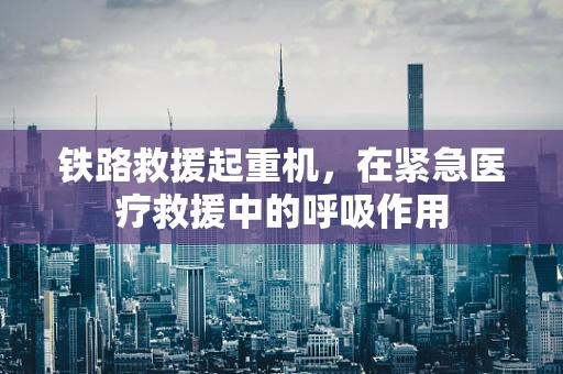 铁路救援起重机，在紧急医疗救援中的呼吸作用