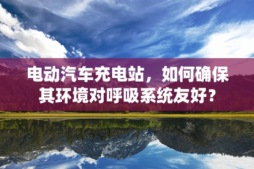 电动汽车充电站，如何确保其环境对呼吸系统友好？