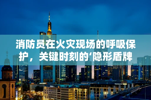 消防员在火灾现场的呼吸保护，关键时刻的‘隐形盾牌’