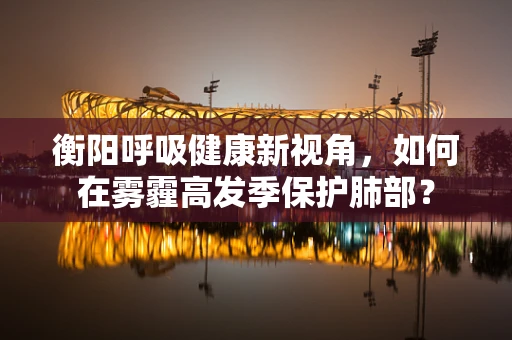 衡阳呼吸健康新视角，如何在雾霾高发季保护肺部？
