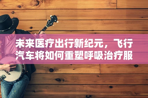 未来医疗出行新纪元，飞行汽车将如何重塑呼吸治疗服务？