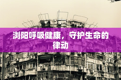浏阳呼吸健康，守护生命的律动