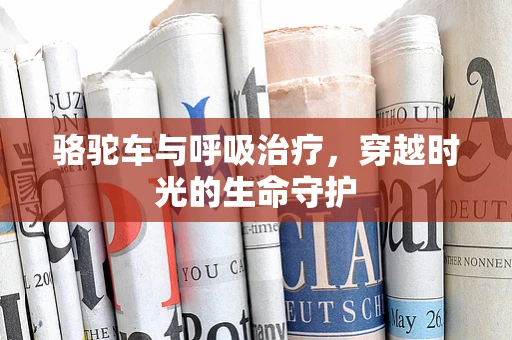 骆驼车与呼吸治疗，穿越时光的生命守护