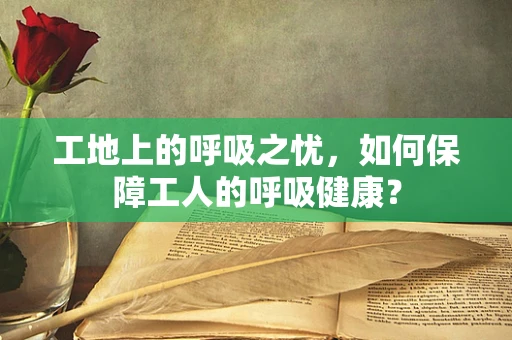 工地上的呼吸之忧，如何保障工人的呼吸健康？