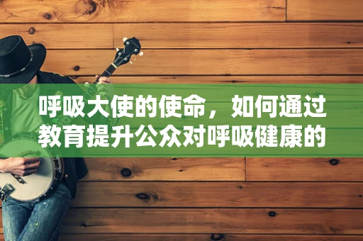 呼吸大使的使命，如何通过教育提升公众对呼吸健康的认识？