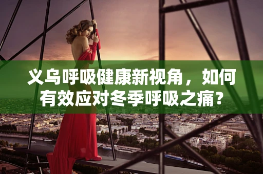 义乌呼吸健康新视角，如何有效应对冬季呼吸之痛？