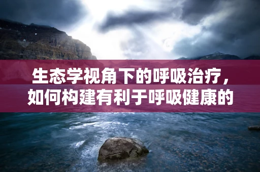生态学视角下的呼吸治疗，如何构建有利于呼吸健康的医院环境？
