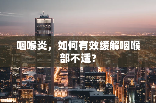 咽喉炎，如何有效缓解咽喉部不适？