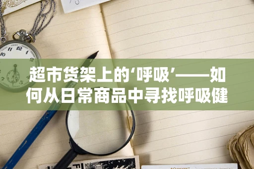 超市货架上的‘呼吸’——如何从日常商品中寻找呼吸健康的小秘密？