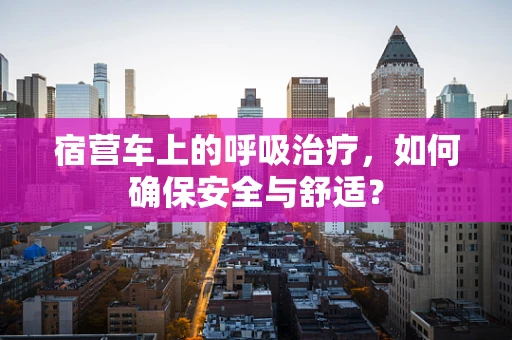 宿营车上的呼吸治疗，如何确保安全与舒适？