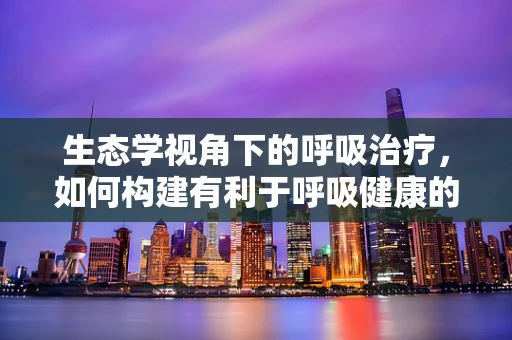 生态学视角下的呼吸治疗，如何构建有利于呼吸健康的医院环境？