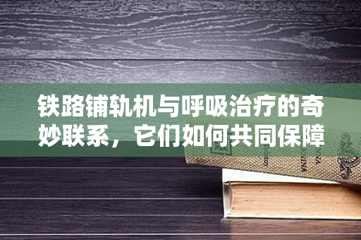铁路铺轨机与呼吸治疗的奇妙联系，它们如何共同保障施工人员的呼吸健康？