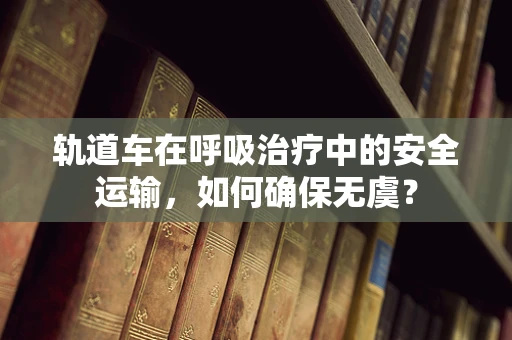 轨道车在呼吸治疗中的安全运输，如何确保无虞？