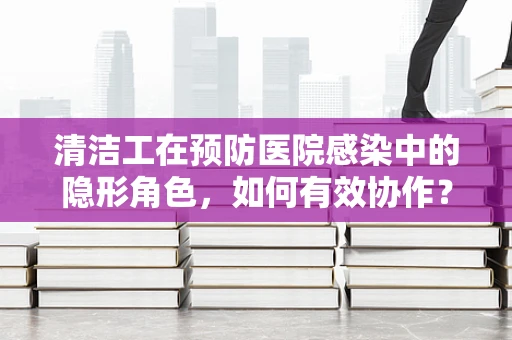清洁工在预防医院感染中的隐形角色，如何有效协作？