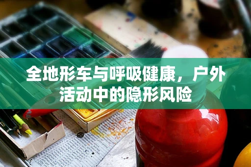 全地形车与呼吸健康，户外活动中的隐形风险