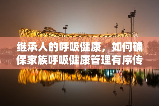 继承人的呼吸健康，如何确保家族呼吸健康管理有序传承？