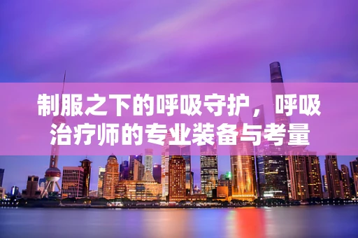 制服之下的呼吸守护，呼吸治疗师的专业装备与考量