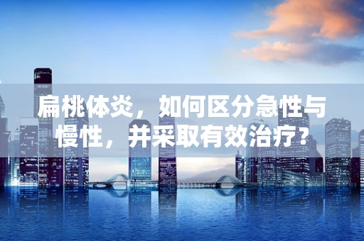 扁桃体炎，如何区分急性与慢性，并采取有效治疗？