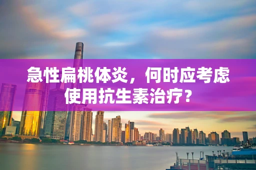 急性扁桃体炎，何时应考虑使用抗生素治疗？