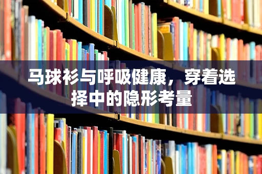 马球衫与呼吸健康，穿着选择中的隐形考量