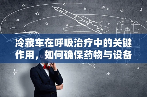 冷藏车在呼吸治疗中的关键作用，如何确保药物与设备的安全运输？