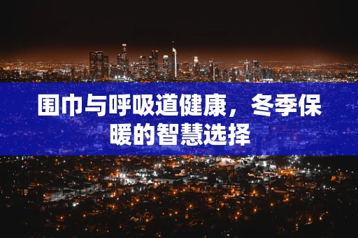 围巾与呼吸道健康，冬季保暖的智慧选择