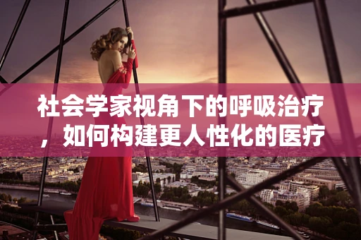 社会学家视角下的呼吸治疗，如何构建更人性化的医疗环境？