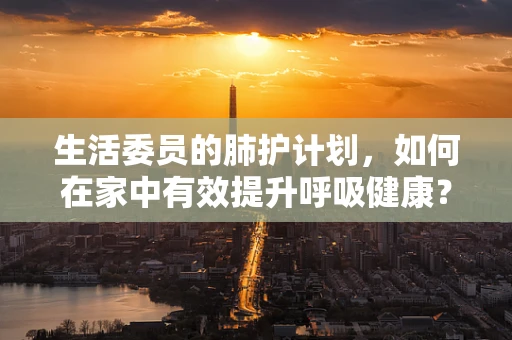 生活委员的肺护计划，如何在家中有效提升呼吸健康？