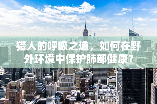 猎人的呼吸之道，如何在野外环境中保护肺部健康？