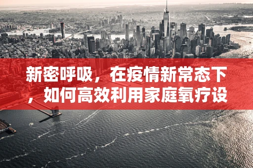新密呼吸，在疫情新常态下，如何高效利用家庭氧疗设备？