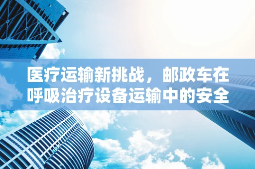 医疗运输新挑战，邮政车在呼吸治疗设备运输中的安全与效率考量