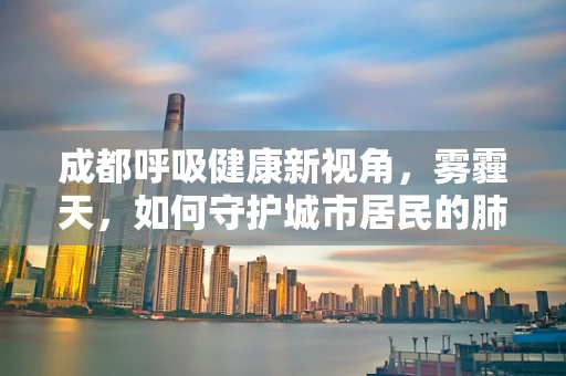成都呼吸健康新视角，雾霾天，如何守护城市居民的肺计划？