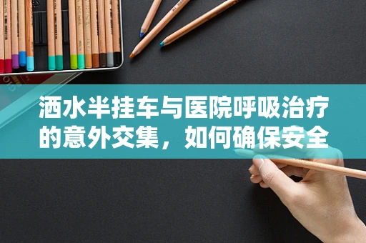 洒水半挂车与医院呼吸治疗的意外交集，如何确保安全？