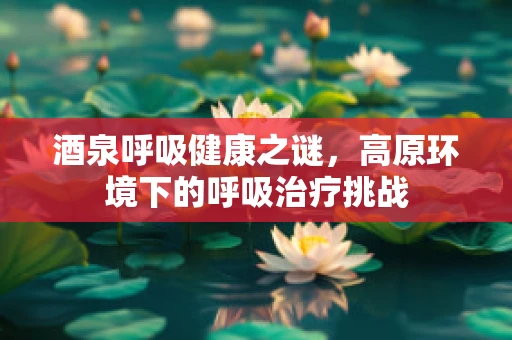 酒泉呼吸健康之谜，高原环境下的呼吸治疗挑战