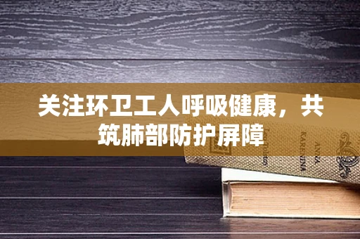 关注环卫工人呼吸健康，共筑肺部防护屏障