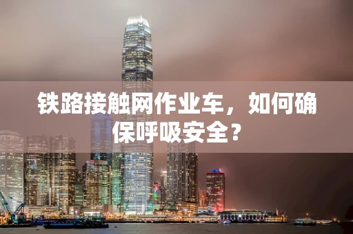 铁路接触网作业车，如何确保呼吸安全？