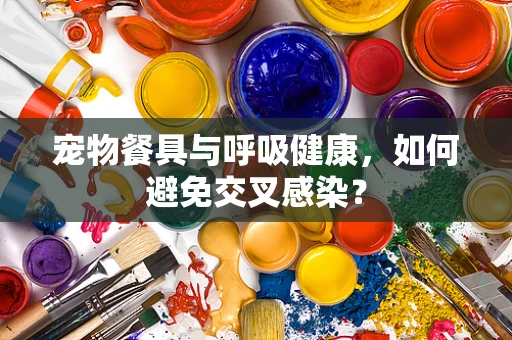 宠物餐具与呼吸健康，如何避免交叉感染？