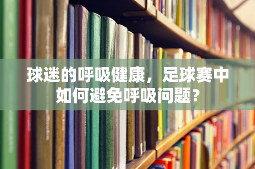 球迷的呼吸健康，足球赛中如何避免呼吸问题？